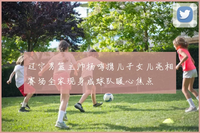 辽宁男篮主帅杨鸣携儿子女儿亮相赛场全家现身成球队暖心焦点