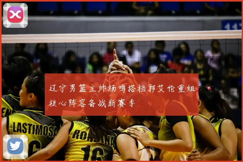 辽宁男篮主帅杨鸣搭档郭艾伦重组核心阵容备战新赛季