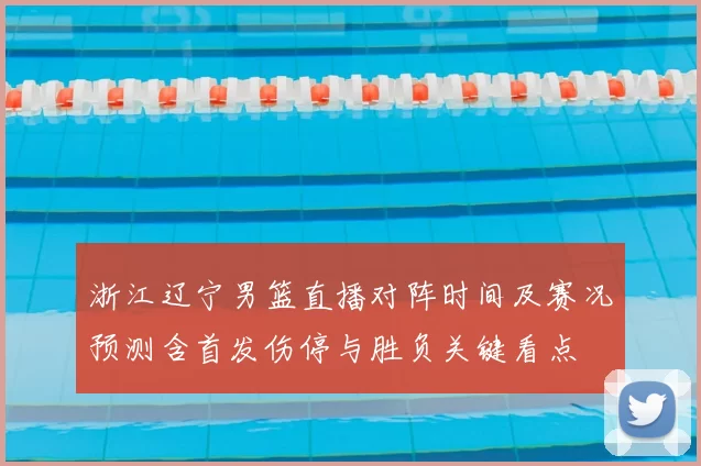 浙江辽宁男篮直播对阵时间及赛况预测含首发伤停与胜负关键看点