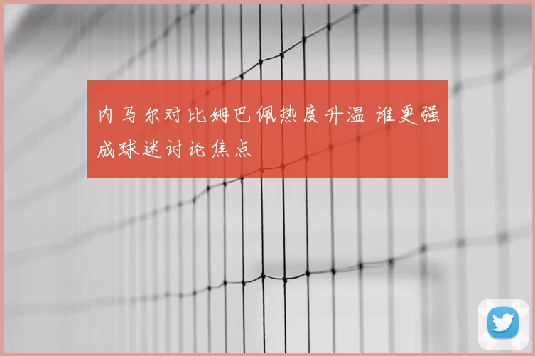 内马尔对比姆巴佩热度升温 谁更强成球迷讨论焦点