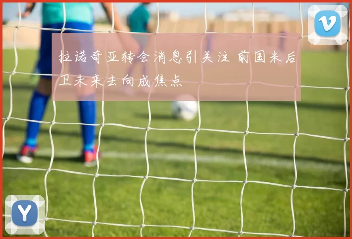 拉诺奇亚转会消息引关注 前国米后卫未来去向成焦点