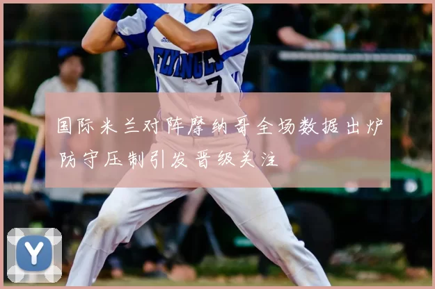 国际米兰对阵摩纳哥全场数据出炉 防守压制引发晋级关注