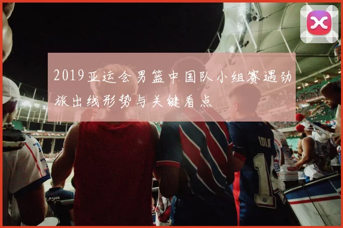 2019亚运会男篮中国队小组赛遇劲旅出线形势与关键看点