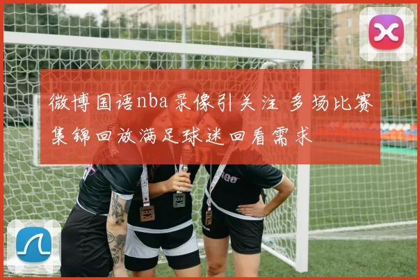 微博国语nba录像引关注 多场比赛集锦回放满足球迷回看需求