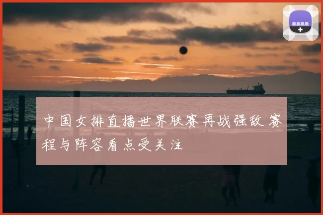 中国女排直播世界联赛再战强敌 赛程与阵容看点受关注