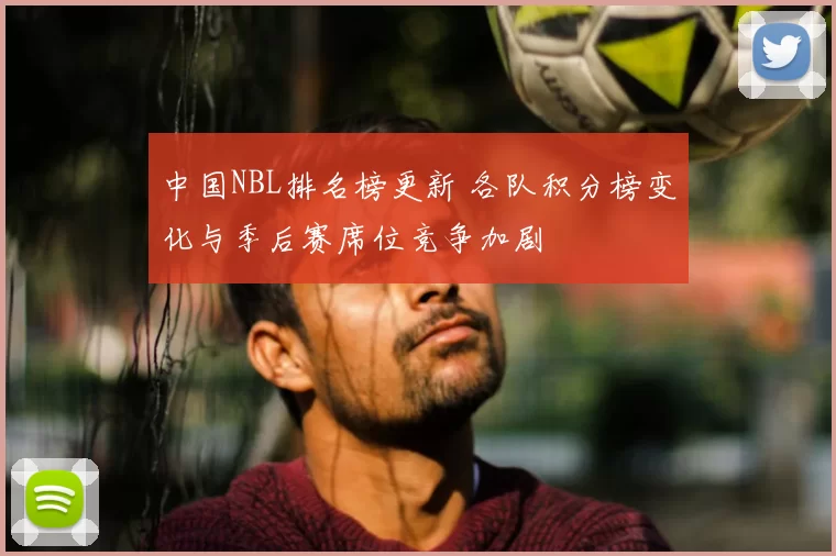 中国NBL排名榜更新 各队积分榜变化与季后赛席位竞争加剧