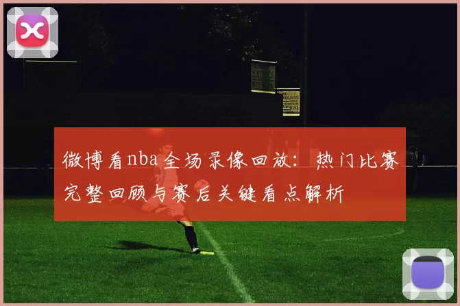 微博看nba全场录像回放：热门比赛完整回顾与赛后关键看点解析