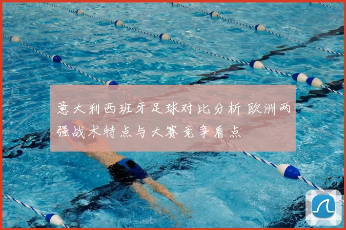 意大利西班牙足球对比分析 欧洲两强战术特点与大赛竞争看点
