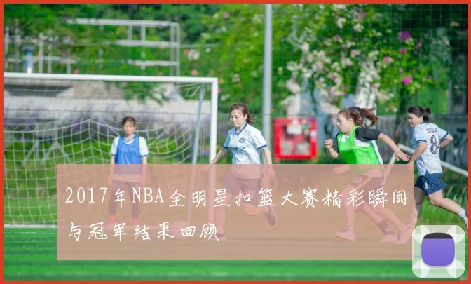 2017年NBA全明星扣篮大赛精彩瞬间与冠军结果回顾