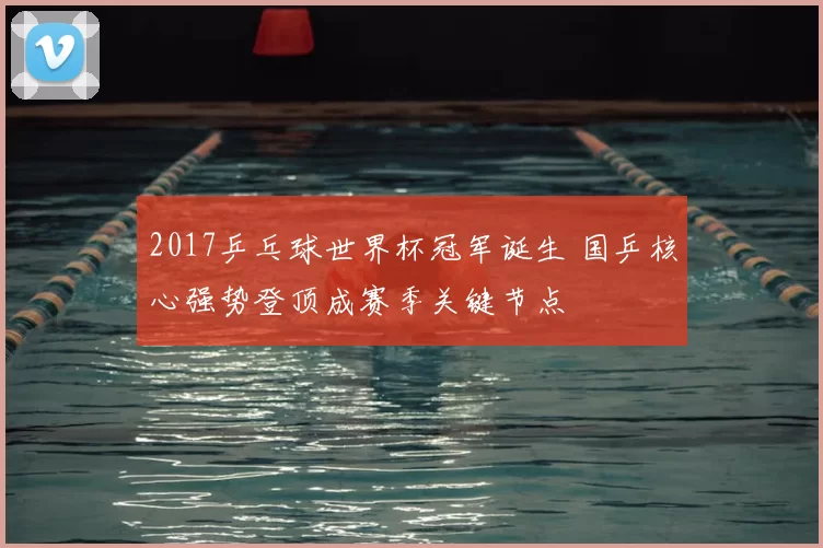 2017乒乓球世界杯冠军诞生 国乒核心强势登顶成赛季关键节点