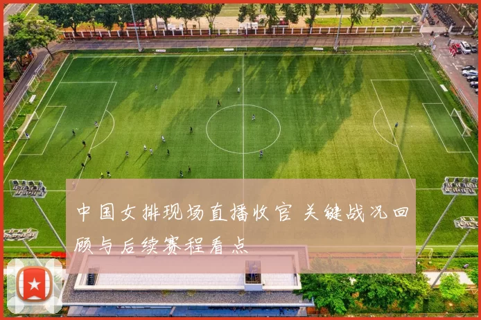 中国女排现场直播收官 关键战况回顾与后续赛程看点