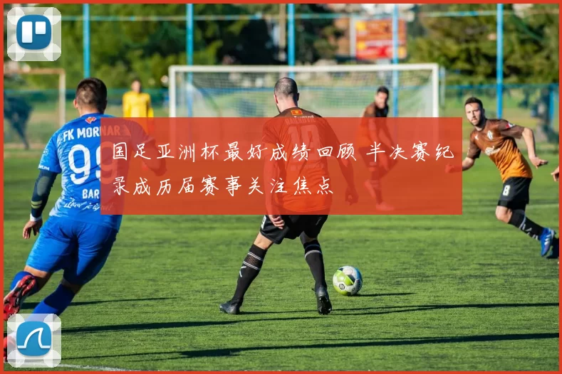 国足亚洲杯最好成绩回顾 半决赛纪录成历届赛事关注焦点