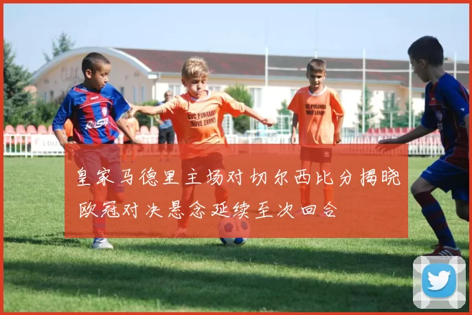 皇家马德里主场对切尔西比分揭晓 欧冠对决悬念延续至次回合