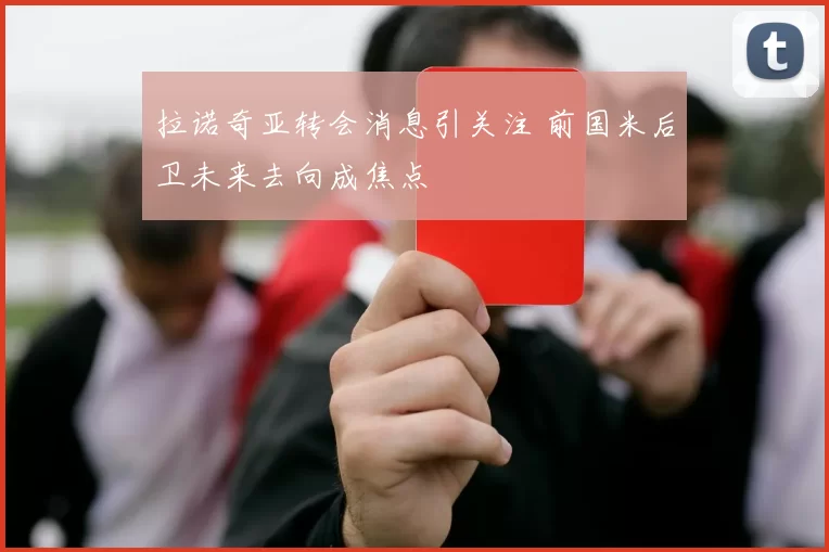拉诺奇亚转会消息引关注 前国米后卫未来去向成焦点