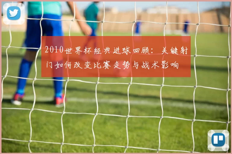 2010世界杯经典进球回顾:关键射门如何改变比赛走势与战术影响