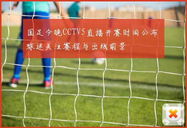 国足今晚CCTV5直播开赛时间公布 球迷关注赛程与出线前景