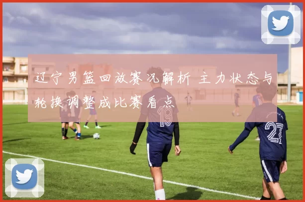 辽宁男篮回放赛况解析 主力状态与轮换调整成比赛看点