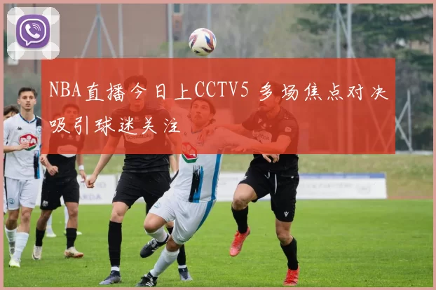 NBA直播今日上CCTV5 多场焦点对决吸引球迷关注