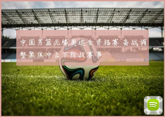 中国男篮无缘奥运会资格赛 备战调整聚焦冲击下阶段赛事