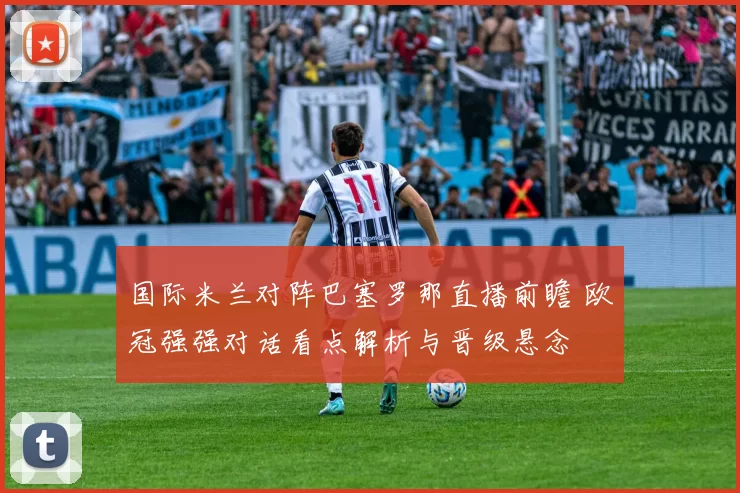 国际米兰对阵巴塞罗那直播前瞻 欧冠强强对话看点解析与晋级悬念