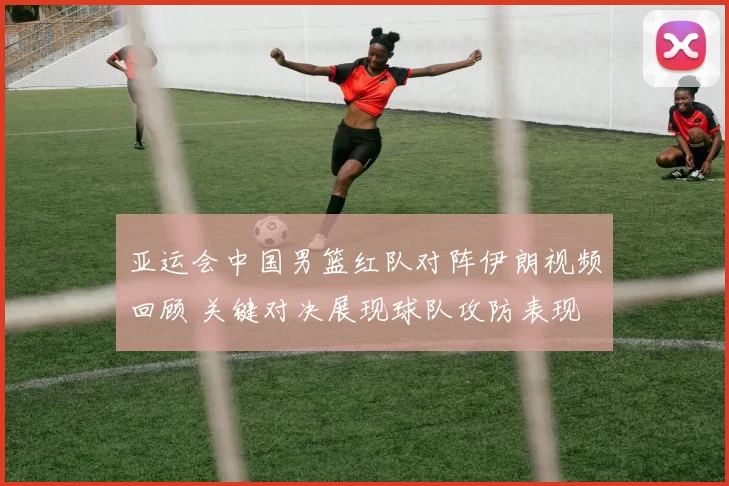 亚运会中国男篮红队对阵伊朗视频回顾 关键对决展现球队攻防表现
