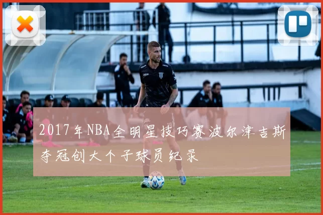 2017年NBA全明星技巧赛波尔津吉斯夺冠创大个子球员纪录