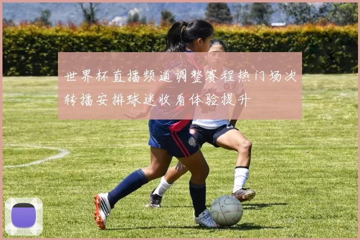 世界杯直播频道调整赛程热门场次转播安排球迷收看体验提升