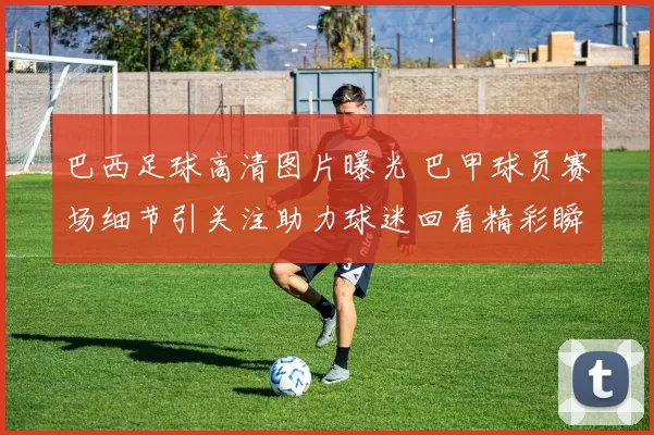 巴西足球高清图片曝光 巴甲球员赛场细节引关注助力球迷回看精彩瞬间