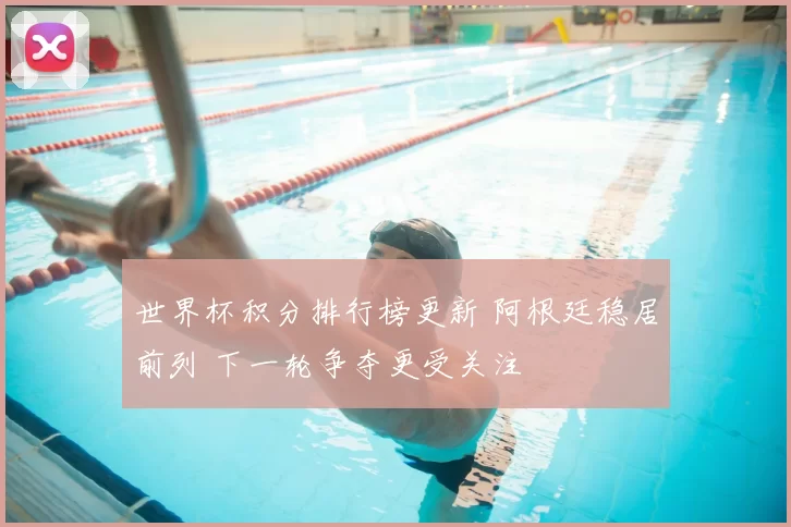 世界杯积分排行榜更新 阿根廷稳居前列 下一轮争夺更受关注