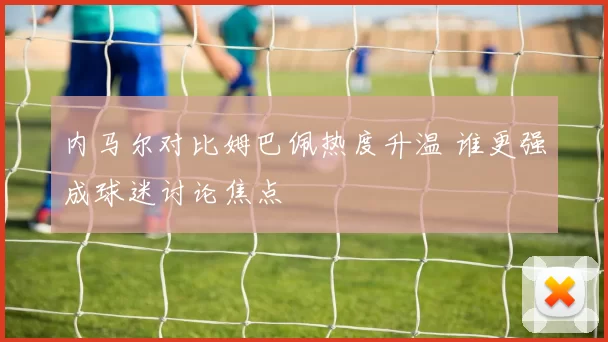 内马尔对比姆巴佩热度升温 谁更强成球迷讨论焦点