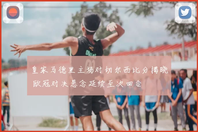 皇家马德里主场对切尔西比分揭晓 欧冠对决悬念延续至次回合