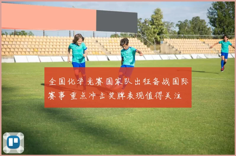 全国化学竞赛国家队出征备战国际赛事 重点冲击奖牌表现值得关注