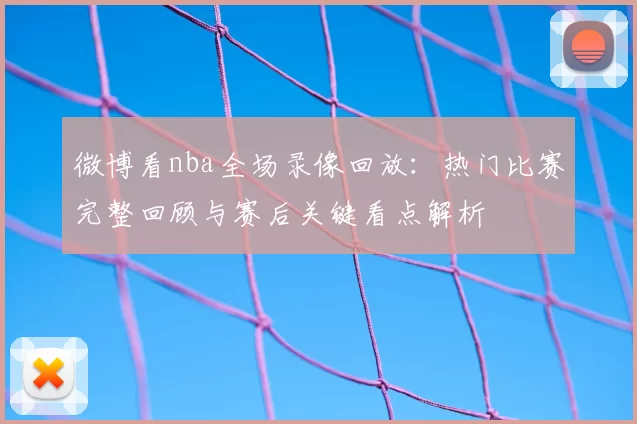 微博看nba全场录像回放：热门比赛完整回顾与赛后关键看点解析