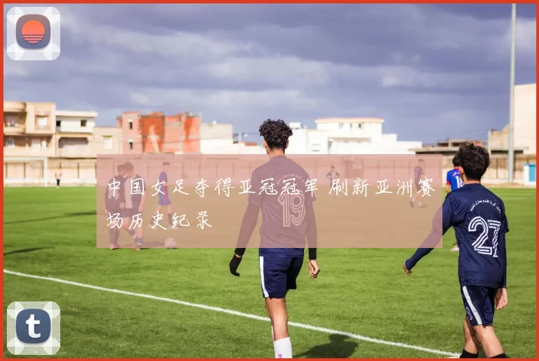 中国女足夺得亚冠冠军 刷新亚洲赛场历史纪录