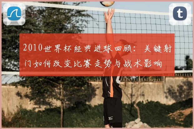 2010世界杯经典进球回顾：关键射门如何改变比赛走势与战术影响