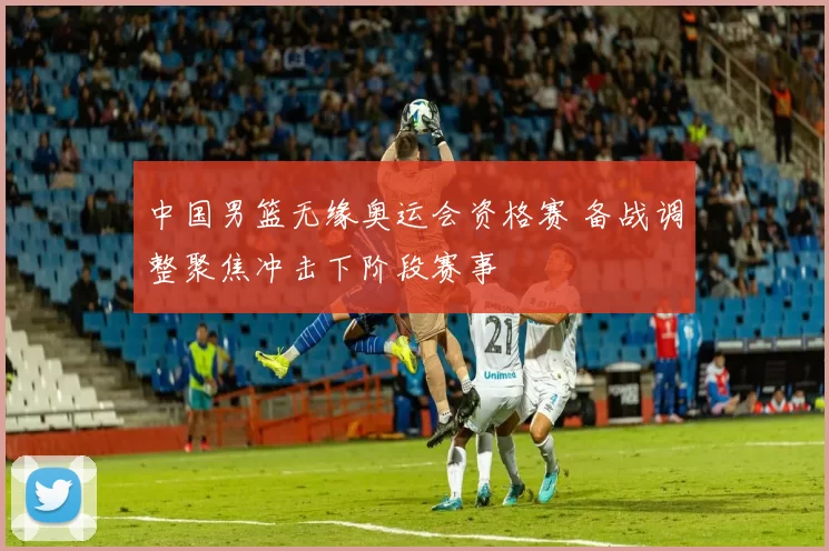 中国男篮无缘奥运会资格赛 备战调整聚焦冲击下阶段赛事