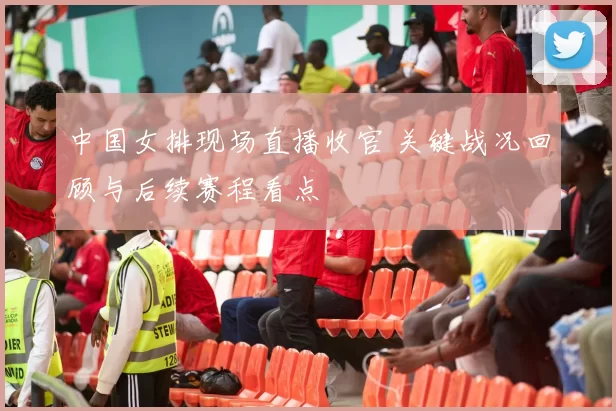 中国女排现场直播收官 关键战况回顾与后续赛程看点