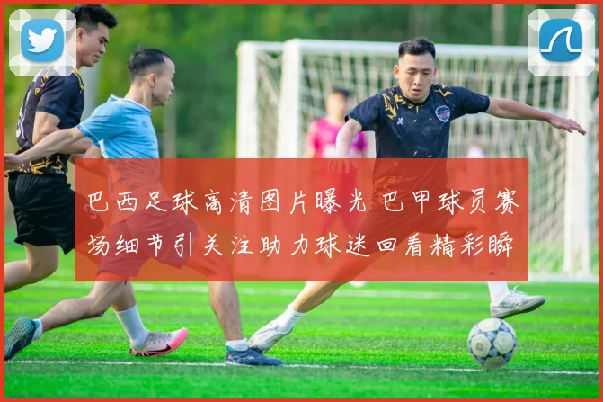 巴西足球高清图片曝光 巴甲球员赛场细节引关注助力球迷回看精彩瞬间