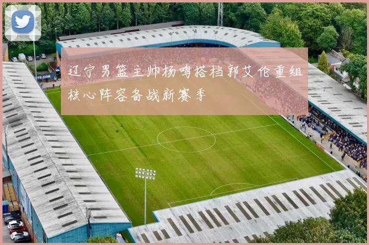 辽宁男篮主帅杨鸣搭档郭艾伦重组核心阵容备战新赛季