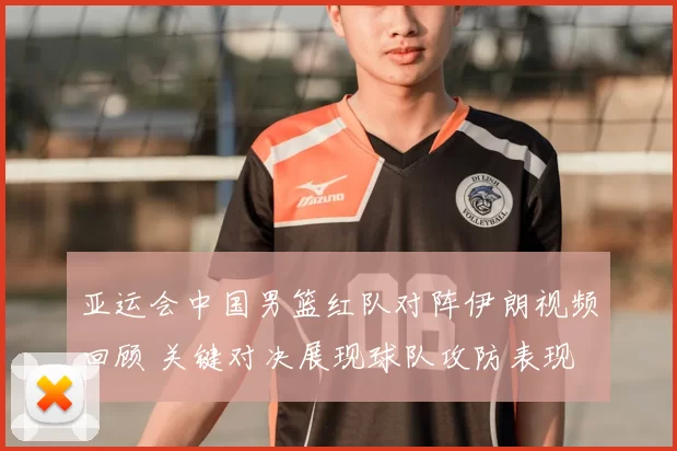 亚运会中国男篮红队对阵伊朗视频回顾 关键对决展现球队攻防表现