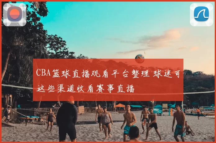 CBA篮球直播观看平台整理 球迷可这些渠道收看赛事直播
