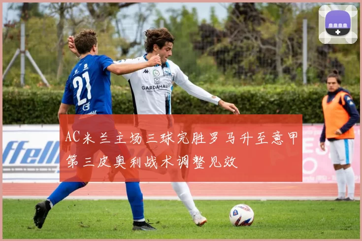 AC米兰主场三球完胜罗马升至意甲第三皮奥利战术调整见效