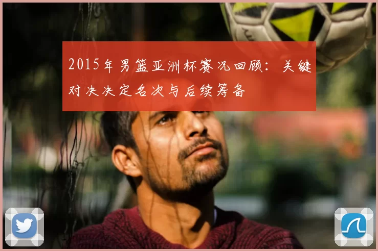 2015年男篮亚洲杯赛况回顾：关键对决决定名次与后续筹备
