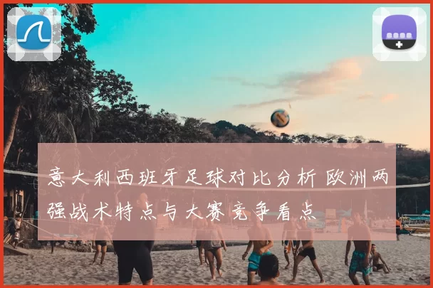 意大利西班牙足球对比分析 欧洲两强战术特点与大赛竞争看点