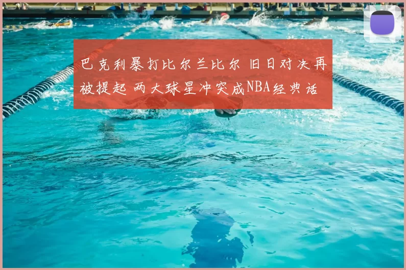 巴克利暴打比尔兰比尔 旧日对决再被提起 两大球星冲突成NBA经典话题