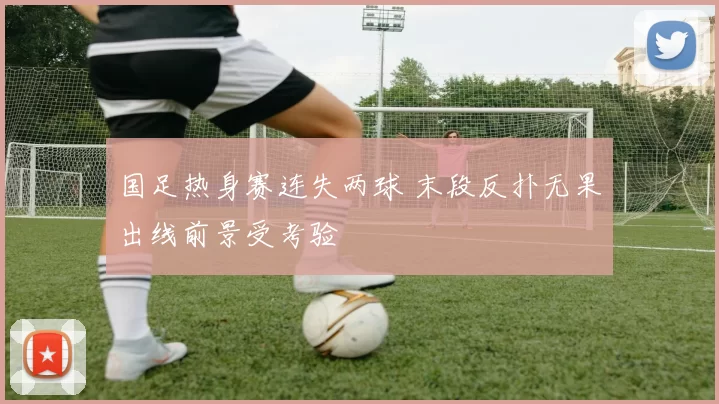 国足热身赛连失两球 末段反扑无果出线前景受考验