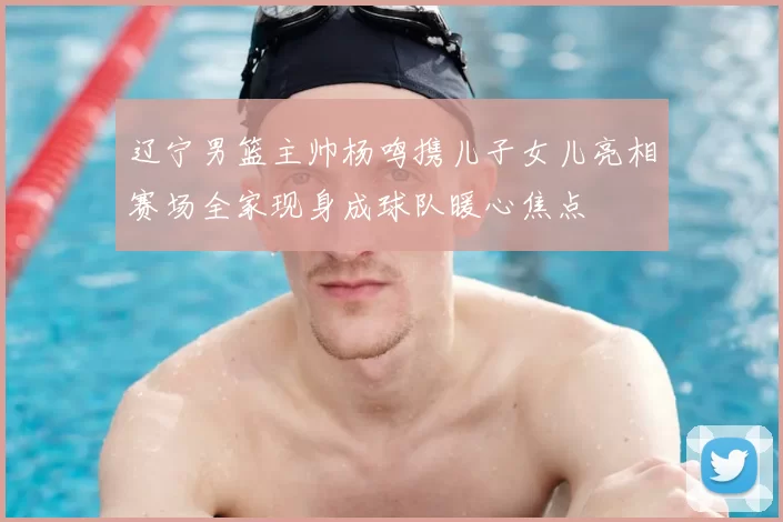 辽宁男篮主帅杨鸣携儿子女儿亮相赛场全家现身成球队暖心焦点