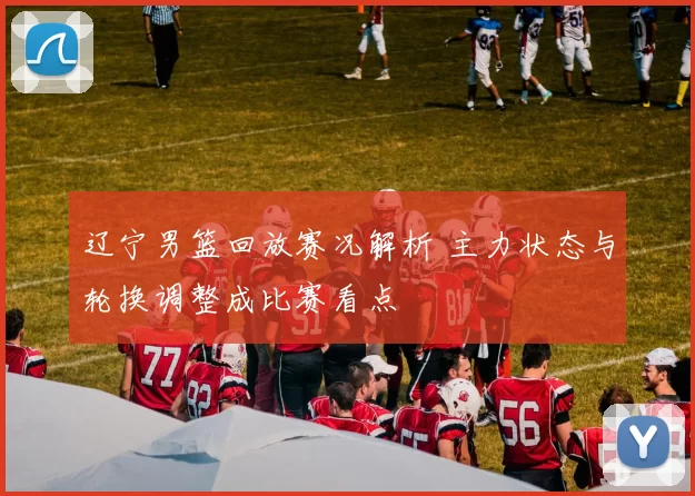 辽宁男篮回放赛况解析 主力状态与轮换调整成比赛看点