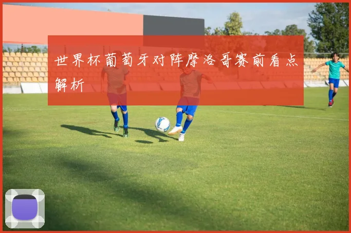 世界杯葡萄牙对阵摩洛哥赛前看点解析