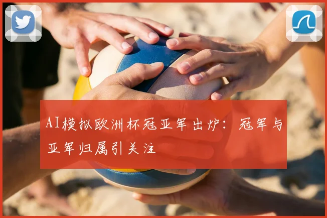 AI模拟欧洲杯冠亚军出炉：冠军与亚军归属引关注